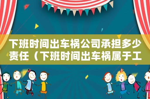 下班時間出車禍公司承擔多少責任（下班時間出車禍屬于工傷嗎）