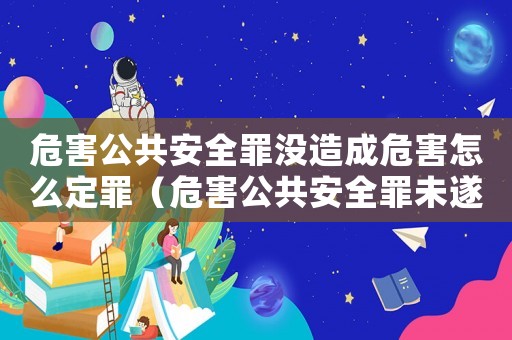 危害公共安全罪沒造成危害怎么定罪（危害公共安全罪未遂量刑）