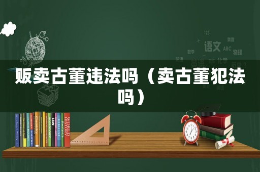 販賣古董違法嗎（賣古董犯法嗎）
