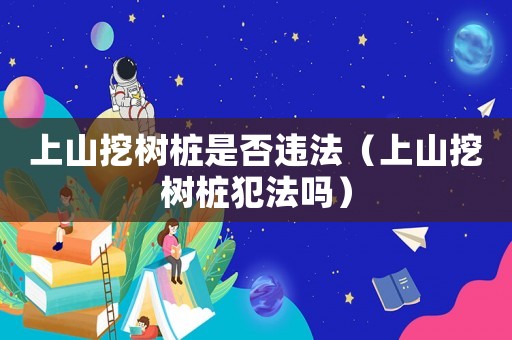 上山挖樹樁是否違法（上山挖樹樁犯法嗎）