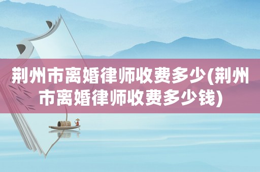 荊州市離婚律師收費多少(荊州市離婚律師收費多少錢)