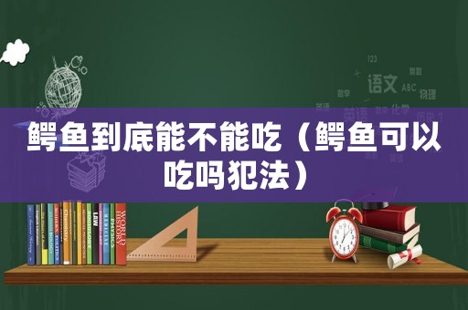 鱷魚到底能不能吃（鱷魚可以吃嗎犯法）