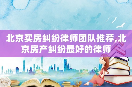 北京買房糾紛律師團隊推薦,北京房產糾紛最好的律師