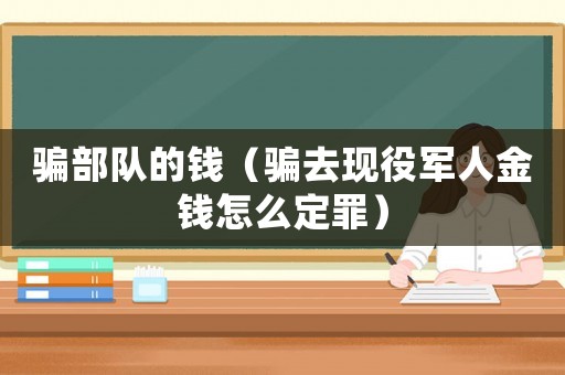 騙部隊的錢（騙去現役軍人金錢怎么定罪）