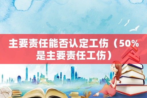主要責任能否認定工傷（50%是主要責任工傷）