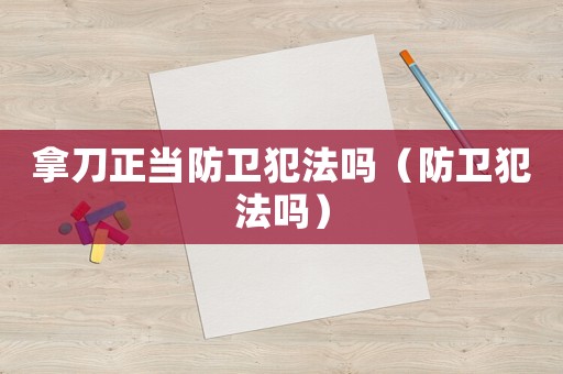 拿刀正當(dāng)防衛(wèi)犯法嗎（防衛(wèi)犯法嗎）