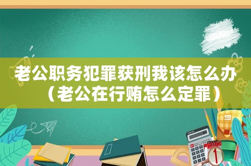老公職務(wù)犯罪獲刑我該怎么辦（老公在行賄怎么定罪）