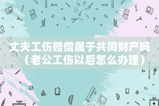 丈夫工傷賠償屬于共同財產(chǎn)嗎（老公工傷以后怎么辦理）
