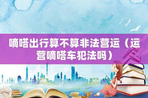 嘀嗒出行算不算非法營運（運營嘀嗒車犯法嗎）