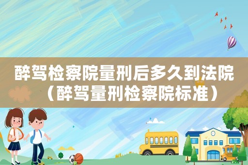 醉駕檢察院量刑后多久到法院（醉駕量刑檢察院標準）