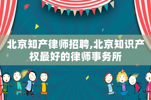 北京知產(chǎn)律師招聘,北京知識(shí)產(chǎn)權(quán)最好的律師事務(wù)所