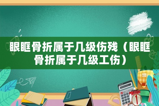 眼眶骨折屬于幾級傷殘（眼眶骨折屬于幾級工傷）