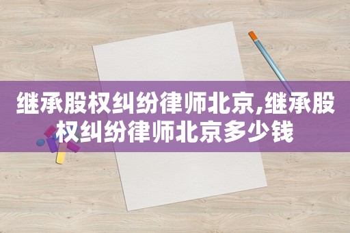 繼承股權糾紛律師北京,繼承股權糾紛律師北京多少錢