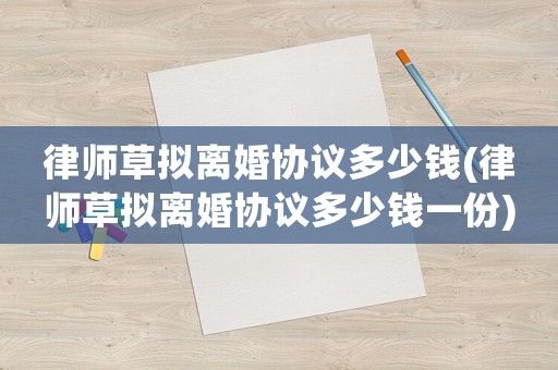 律師草擬離婚協議多少錢(律師草擬離婚協議多少錢一份)