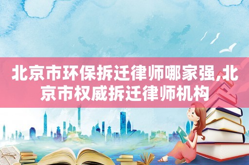北京市環保拆遷律師哪家強,北京市權威拆遷律師機構