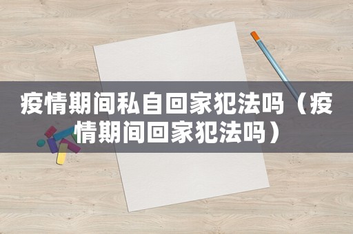 疫情期間私自回家犯法嗎（疫情期間回家犯法嗎）