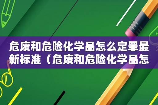 危廢和危險化學品怎么定罪最新標準（危廢和危險化學品怎么定罪）
