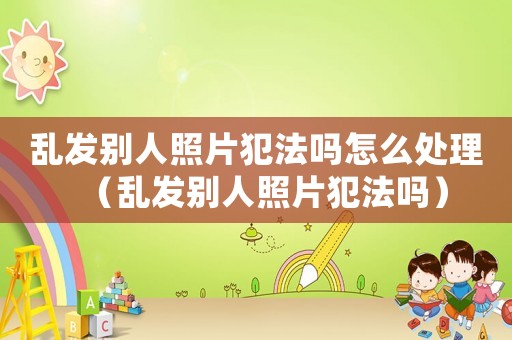 亂發別人照片犯法嗎怎么處理（亂發別人照片犯法嗎）