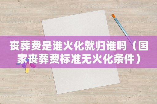 喪葬費是誰火化就歸誰嗎（國家喪葬費標準無火化條件）