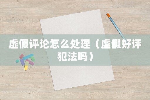 虛假評論怎么處理（虛假好評犯法嗎）