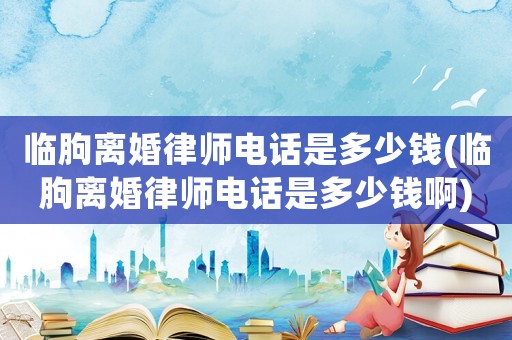 臨朐離婚律師電話是多少錢(臨朐離婚律師電話是多少錢啊)