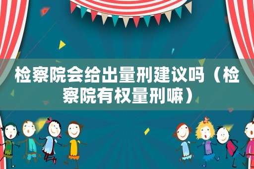 檢察院會給出量刑建議嗎（檢察院有權量刑嘛）