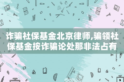 詐騙社保基金北京律師,騙領社保基金按詐騙論處那非法占有目的咋認定