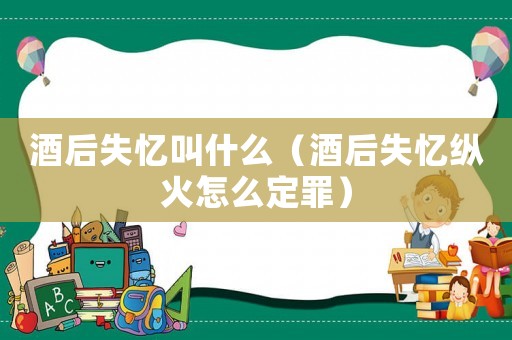 酒后失憶叫什么（酒后失憶縱火怎么定罪）