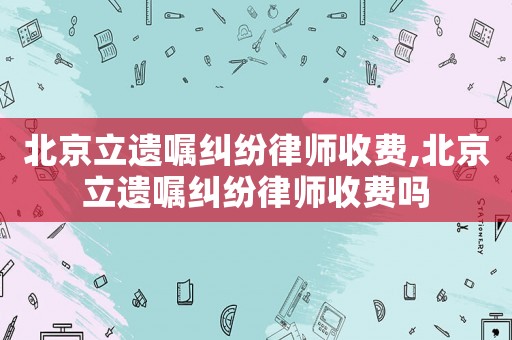 北京立遺囑糾紛律師收費,北京立遺囑糾紛律師收費嗎