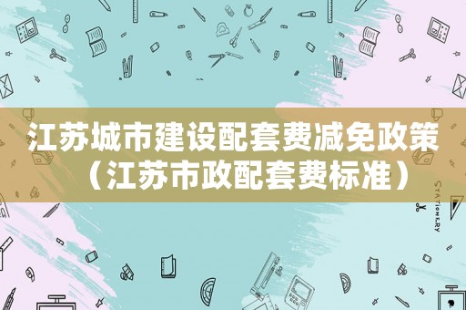 江蘇城市建設(shè)配套費(fèi)減免政策（江蘇市政配套費(fèi)標(biāo)準(zhǔn)）