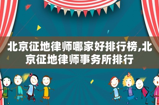 北京征地律師哪家好排行榜,北京征地律師事務所排行