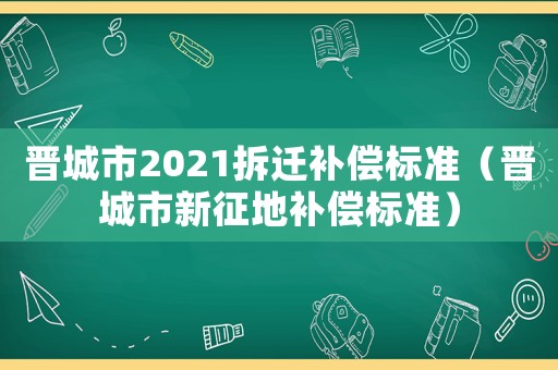 晉城市2021拆遷補(bǔ)償標(biāo)準(zhǔn)（晉城市新征地補(bǔ)償標(biāo)準(zhǔn)）