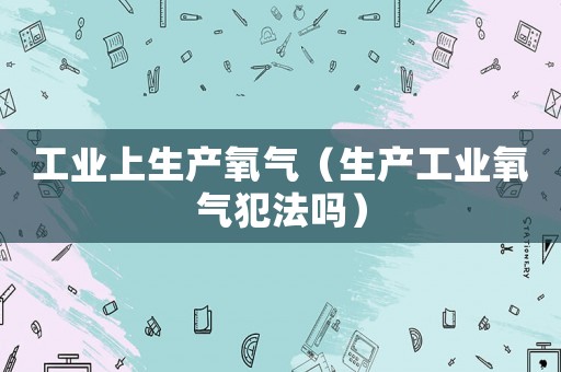 工業(yè)上生產(chǎn)氧氣（生產(chǎn)工業(yè)氧氣犯法嗎）