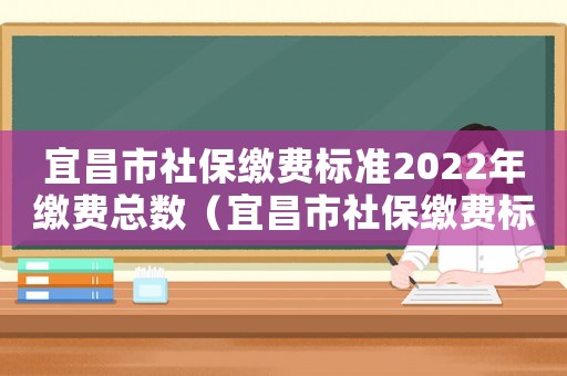 宜昌市社保繳費標準2022年繳費總數（宜昌市社保繳費標準）
