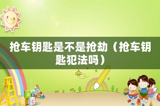 搶車鑰匙是不是搶劫（搶車鑰匙犯法嗎）