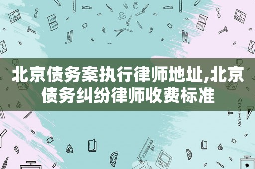 北京債務案執行律師地址,北京債務糾紛律師收費標準