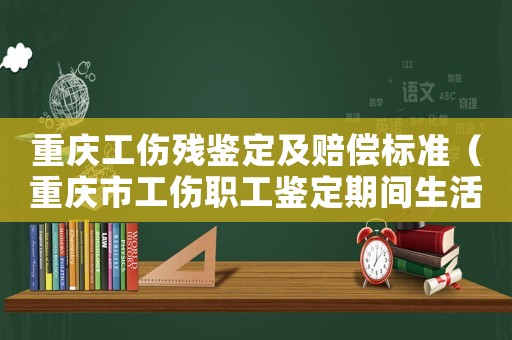 重慶工傷殘鑒定及賠償標準（重慶市工傷職工鑒定期間生活費）
