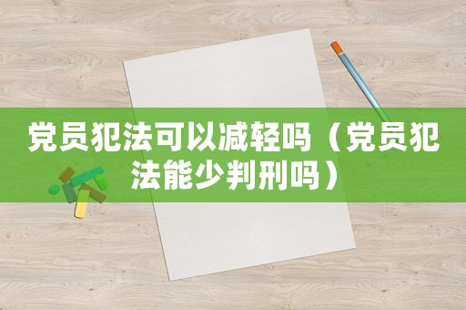 黨員犯法可以減輕嗎（黨員犯法能少判刑嗎）