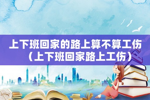 上下班回家的路上算不算工傷（上下班回家路上工傷）