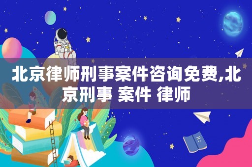 北京律師刑事案件咨詢免費,北京刑事 案件 律師