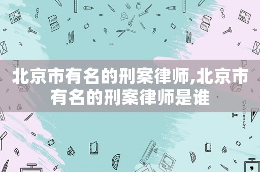 北京市有名的刑案律師,北京市有名的刑案律師是誰