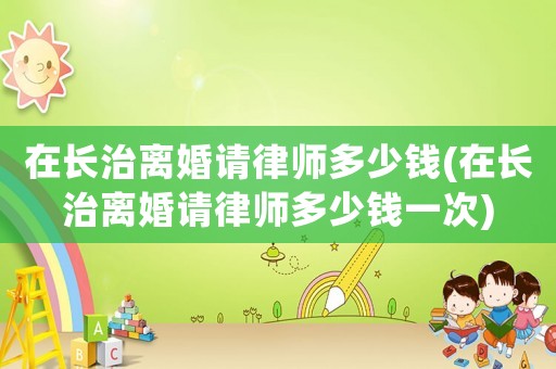 在長治離婚請律師多少錢(在長治離婚請律師多少錢一次)