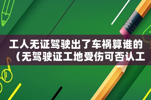 工人無證駕駛出了車禍算誰的（無駕駛證工地受傷可否認工傷）