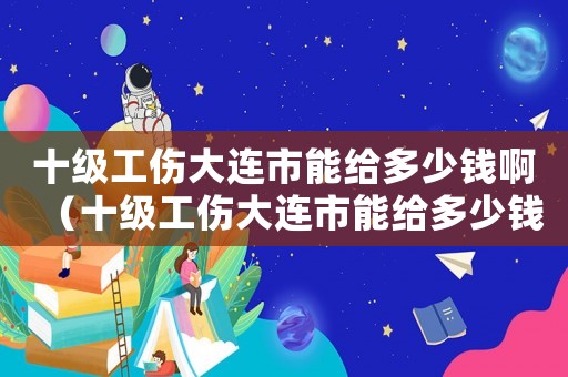 十級工傷大連市能給多少錢啊（十級工傷大連市能給多少錢）