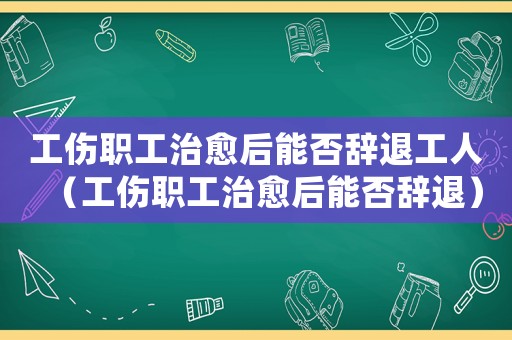 工傷職工治愈后能否辭退工人（工傷職工治愈后能否辭退）