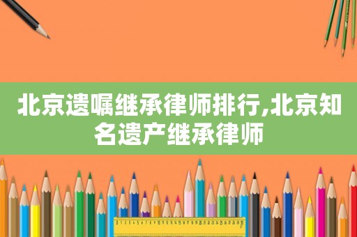 北京遺囑繼承律師排行,北京知名遺產(chǎn)繼承律師