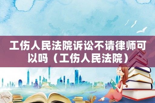 工傷人民法院訴訟不請律師可以嗎（工傷人民法院）