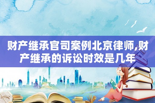 財(cái)產(chǎn)繼承官司案例北京律師,財(cái)產(chǎn)繼承的訴訟時效是幾年