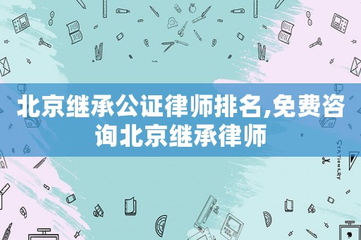北京繼承公證律師排名,免費咨詢北京繼承律師