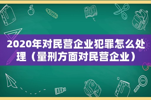 2020年對民營企業犯罪怎么處理（量刑方面對民營企業）